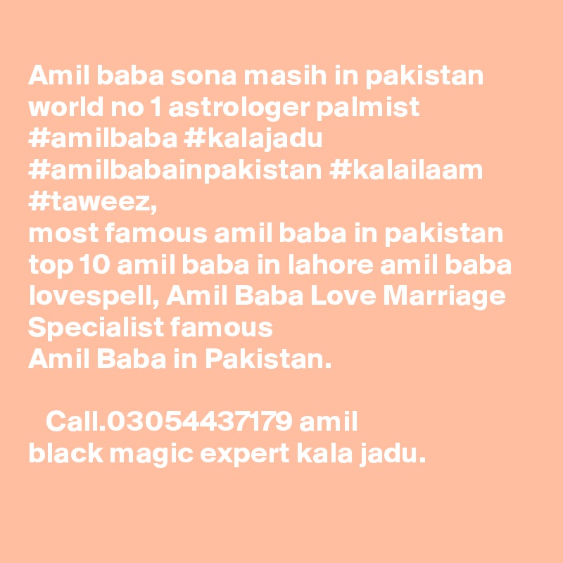 
Amil baba sona masih in pakistan world no 1 astrologer palmist #amilbaba #kalajadu #amilbabainpakistan #kalailaam #taweez, 
most famous amil baba in pakistan top 10 amil baba in lahore amil baba lovespell, Amil Baba Love Marriage Specialist famous 
Amil Baba in Pakistan. ????? ???? ?? ????? ???? ?? ?? ????? ??? ??? ????? ??? ??? ??? ??? ?? ?????? ?????? Call.03054437179 amil black magic expert kala jadu.
