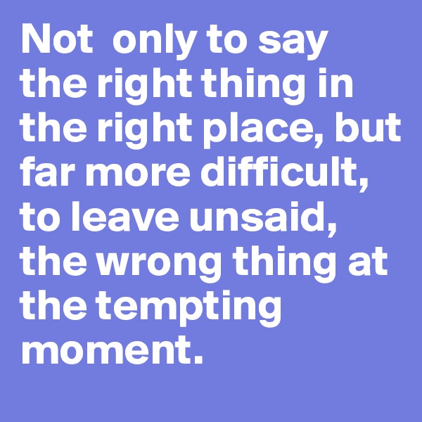 Not  only to say the right thing in the right place, but far more difficult, to leave unsaid, the wrong thing at the tempting moment.