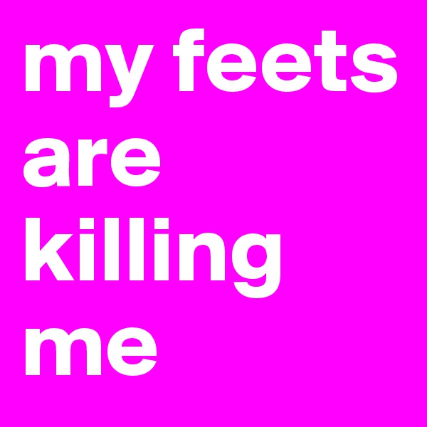 my feets are killing me