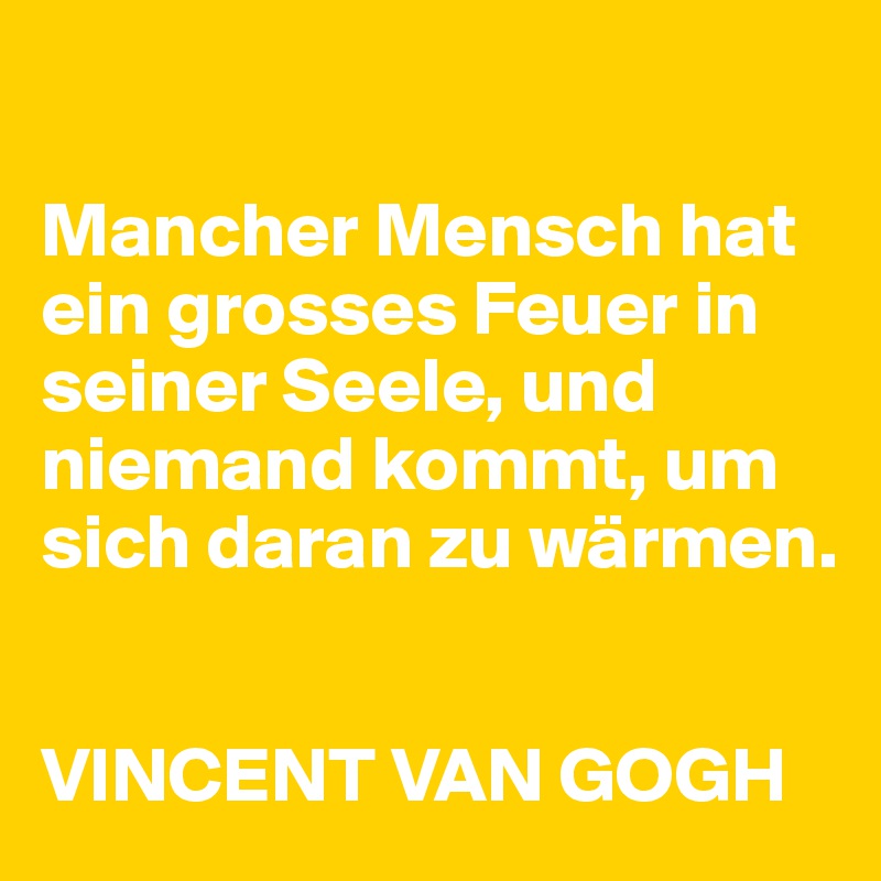 

Mancher Mensch hat ein grosses Feuer in seiner Seele, und niemand kommt, um sich daran zu wärmen. 


VINCENT VAN GOGH