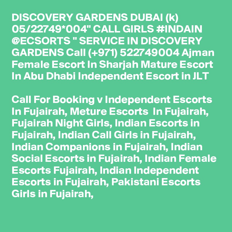DISCOVERY GARDENS DUBAI (k) 05/22749*004" CALL GIRLS #INDAIN @ECSORTS " SERVICE IN DISCOVERY GARDENS Call (+971) 522749004 Ajman Female Escort In Sharjah Mature Escort  In Abu Dhabi Independent Escort in JLT 

Call For Booking v Independent Escorts In Fujairah, Meture Escorts  In Fujairah, Fujairah Night Girls, Indian Escorts in Fujairah, Indian Call Girls in Fujairah, Indian Companions in Fujairah, Indian Social Escorts in Fujairah, Indian Female Escorts Fujairah, Indian Independent Escorts in Fujairah, Pakistani Escorts Girls in Fujairah, 