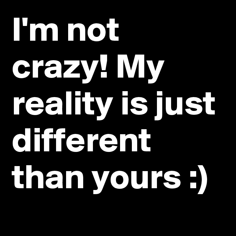 I'm not crazy! My reality is just different than yours :)