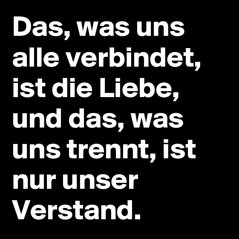 Das, was uns alle verbindet, ist die Liebe, und das, was uns trennt, ist nur unser Verstand.