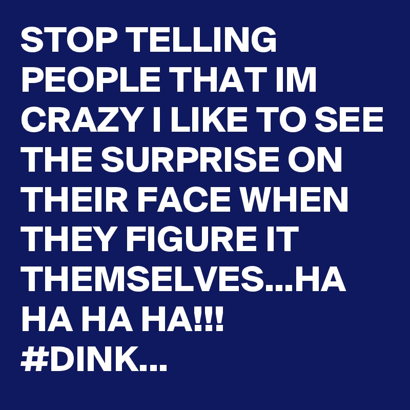 STOP TELLING PEOPLE THAT IM CRAZY I LIKE TO SEE THE SURPRISE ON THEIR FACE WHEN THEY FIGURE IT THEMSELVES...HA HA HA HA!!!
#DINK...