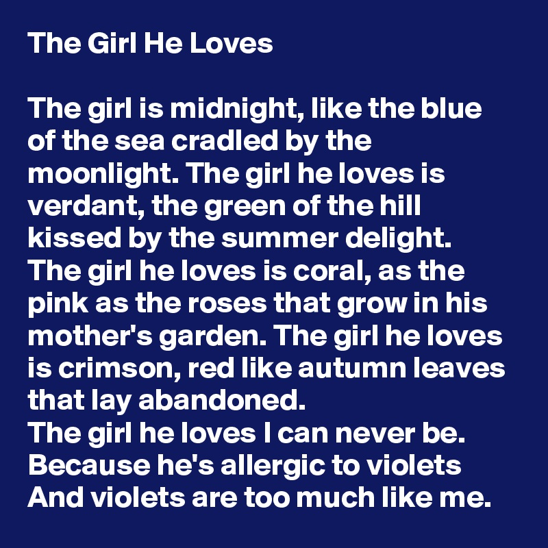 The Girl He Loves

The girl is midnight, like the blue of the sea cradled by the moonlight. The girl he loves is verdant, the green of the hill kissed by the summer delight. The girl he loves is coral, as the pink as the roses that grow in his mother's garden. The girl he loves is crimson, red like autumn leaves that lay abandoned.
The girl he loves I can never be.
Because he's allergic to violets
And violets are too much like me.