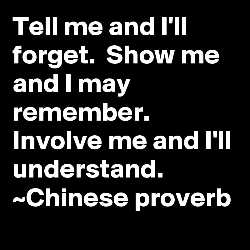 Tell me and I'll forget.  Show me and I may remember.  Involve me and I'll understand.
~Chinese proverb