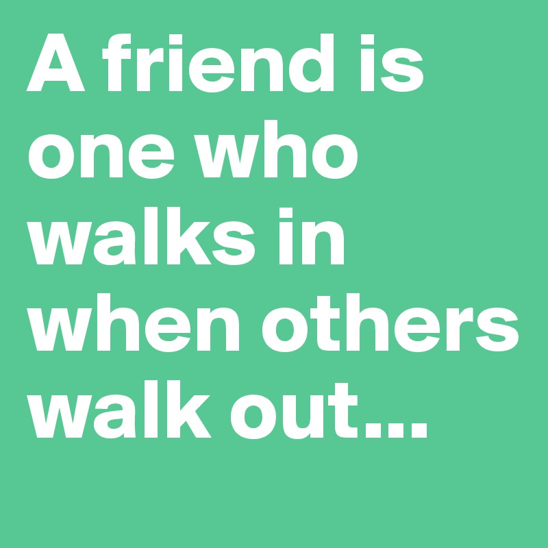 A friend is one who walks in when others walk out...