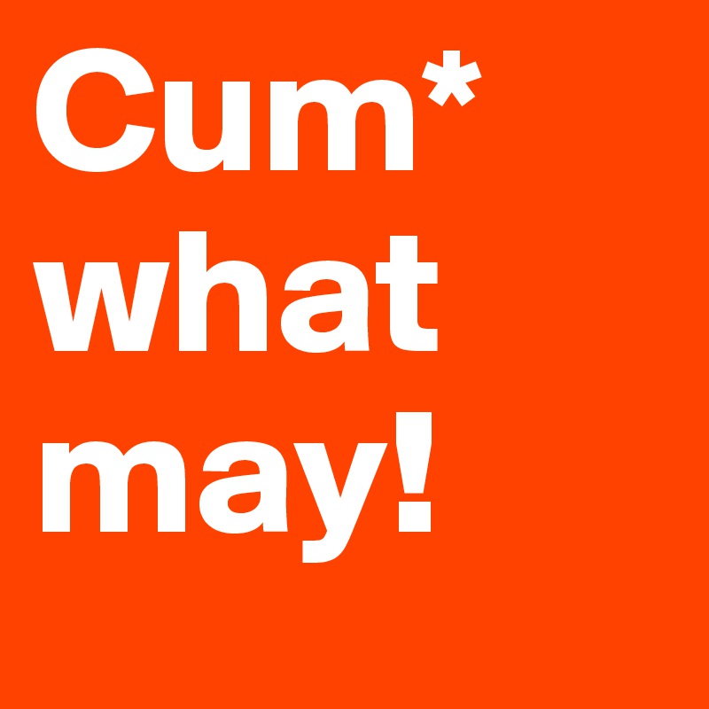 Cum*
what
may!