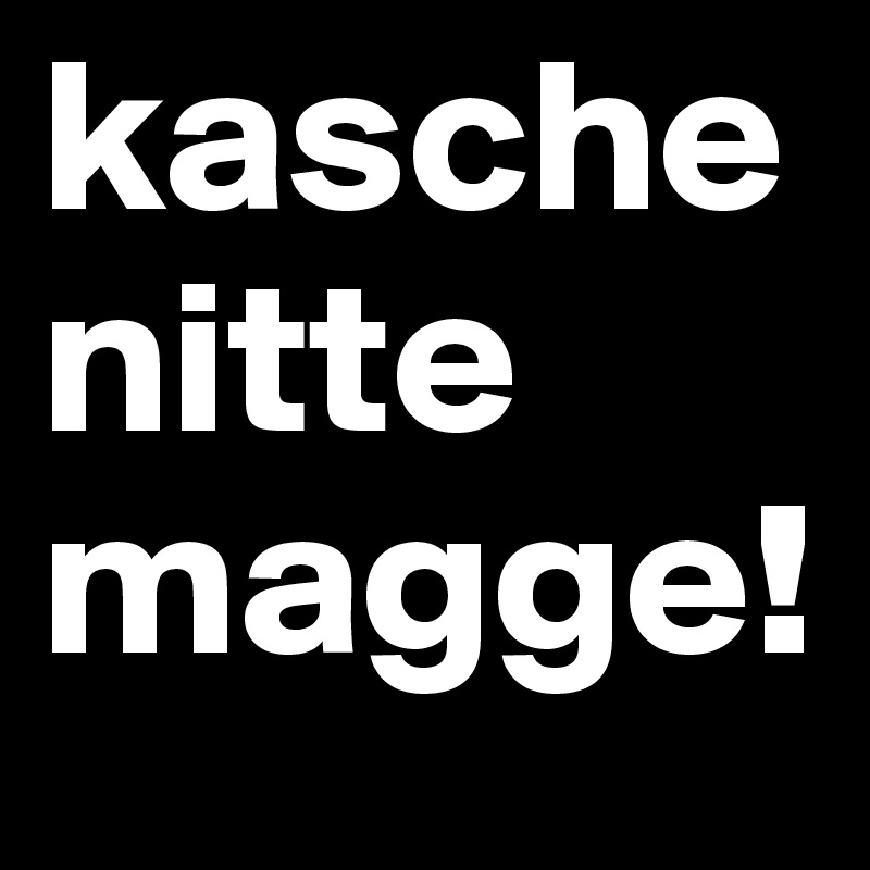 kasche nitte magge! 