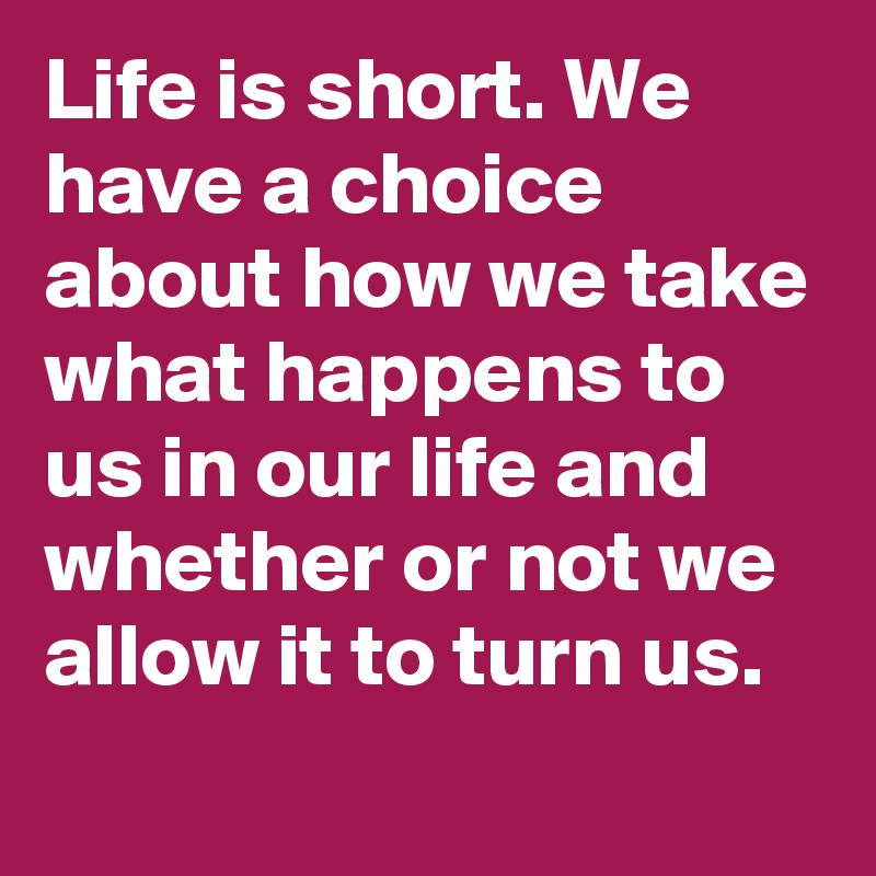Life is short. We have a choice about how we take what happens to us in our life and whether or not we allow it to turn us.