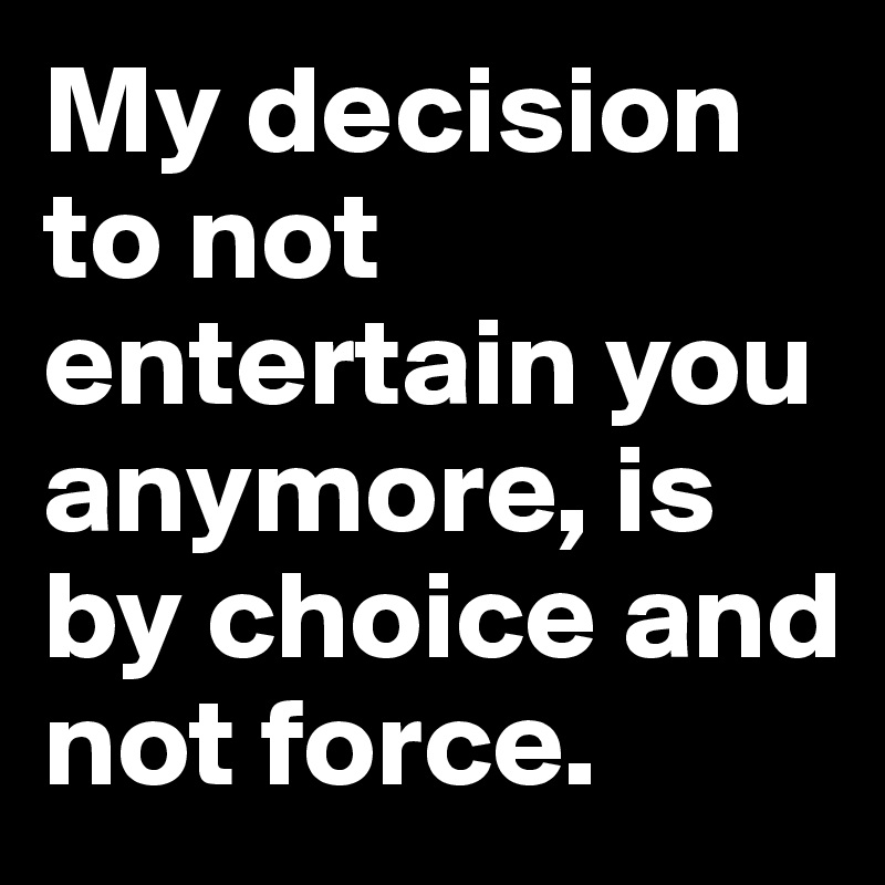 My decision to not entertain you anymore, is by choice and not force.