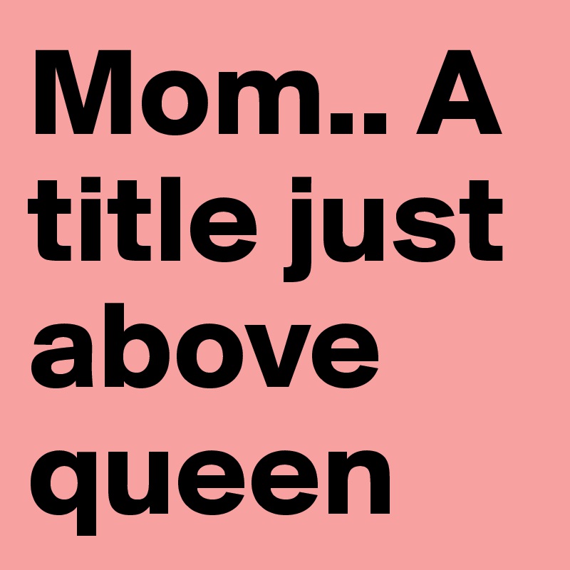 Mom.. A title just above queen