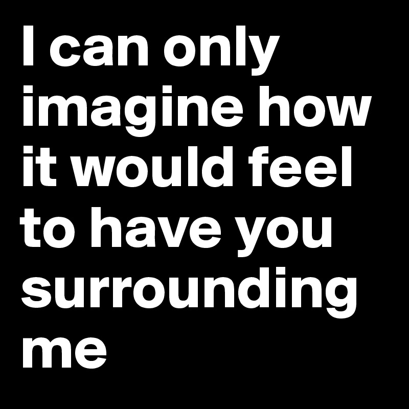 I can only imagine how it would feel to have you surrounding me