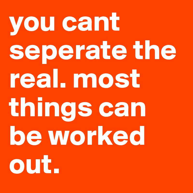 you cant seperate the real. most things can be worked out. 