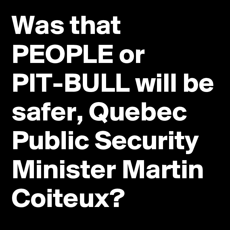 Was that PEOPLE or PIT-BULL will be safer, Quebec Public Security Minister Martin Coiteux?