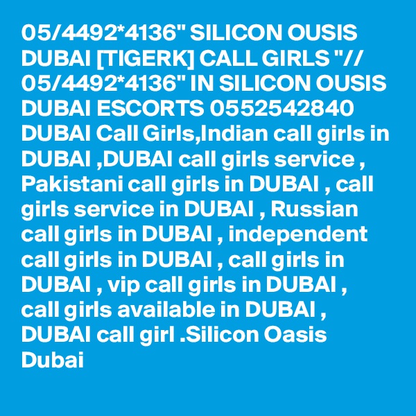 05/4492*4136" SILICON OUSIS DUBAI [TIGERK] CALL GIRLS "// 05/4492*4136" IN SILICON OUSIS DUBAI ESCORTS 0552542840 DUBAI Call Girls,Indian call girls in DUBAI ,DUBAI call girls service , Pakistani call girls in DUBAI , call girls service in DUBAI , Russian call girls in DUBAI , independent call girls in DUBAI , call girls in DUBAI , vip call girls in DUBAI , call girls available in DUBAI , DUBAI call girl .Silicon Oasis Dubai