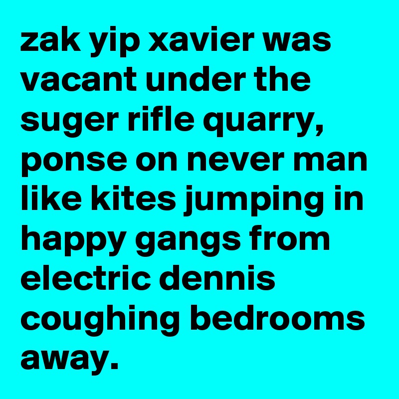 zak yip xavier was vacant under the suger rifle quarry, ponse on never man like kites jumping in happy gangs from electric dennis coughing bedrooms away.