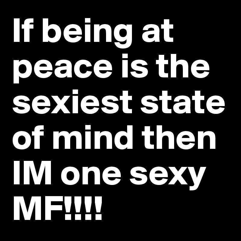 If being at peace is the sexiest state of mind then IM one sexy MF!!!!