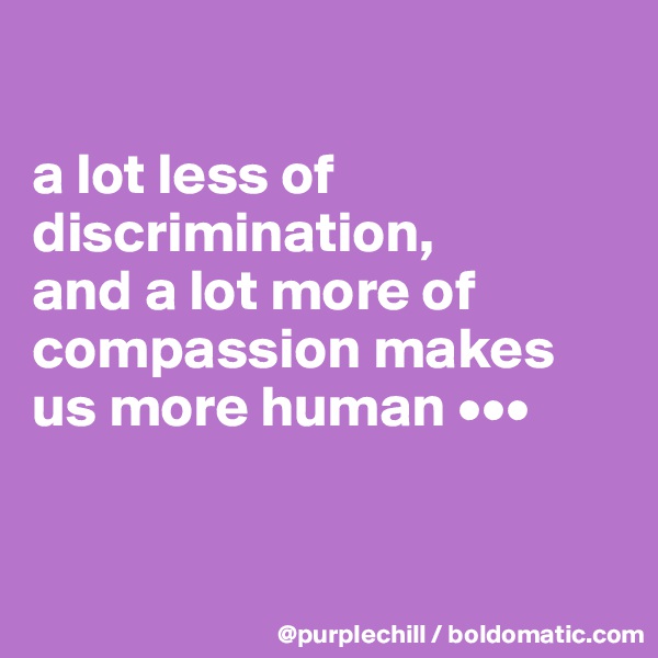 

a lot less of discrimination, 
and a lot more of compassion makes us more human •••


