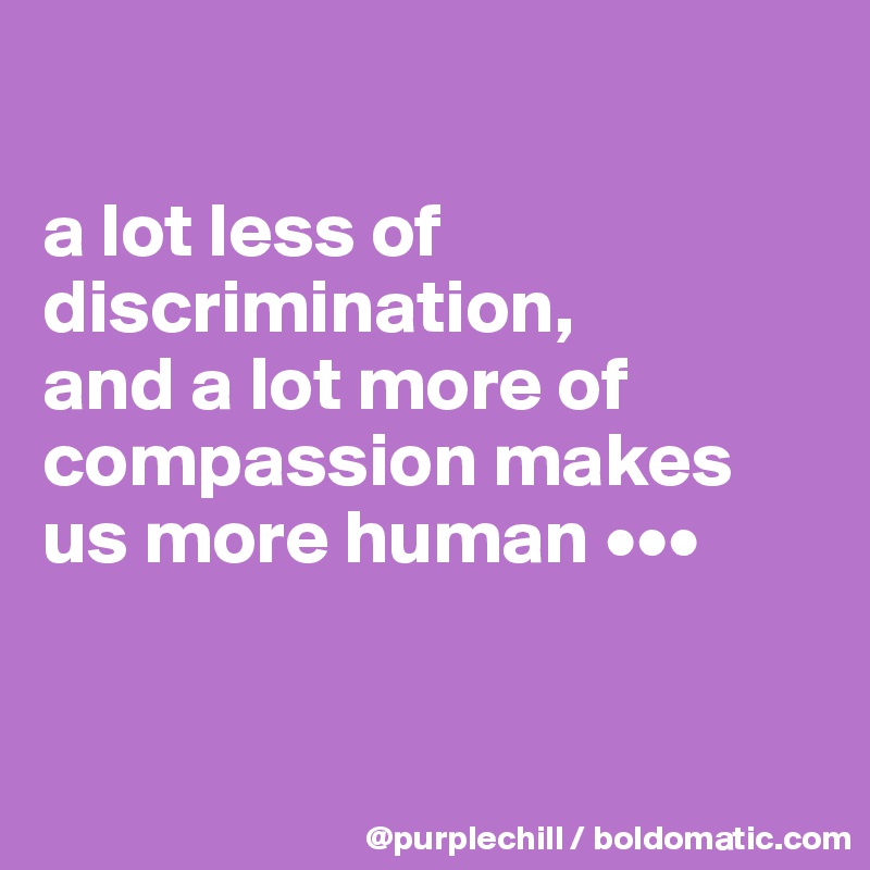 

a lot less of discrimination, 
and a lot more of compassion makes us more human •••


