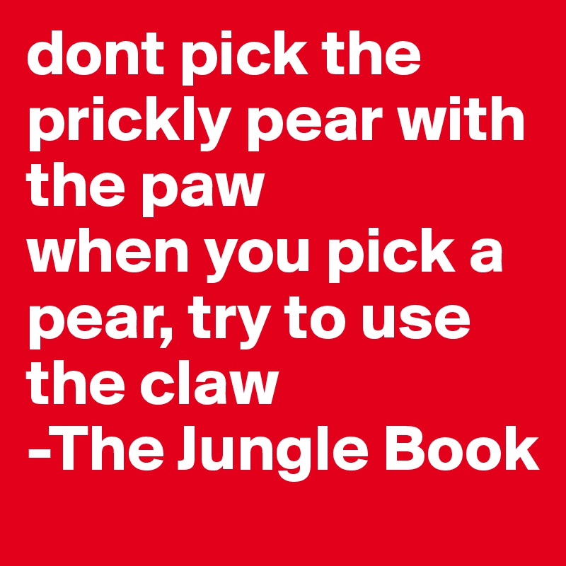 dont pick the prickly pear with the paw
when you pick a pear, try to use the claw
-The Jungle Book