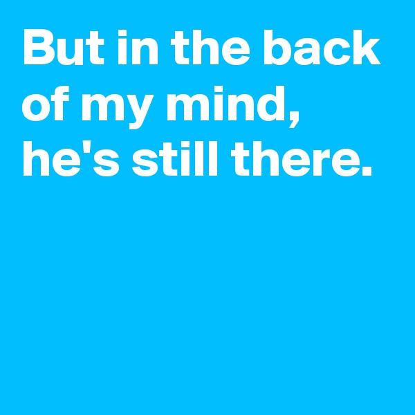 But in the back of my mind, 
he's still there.


