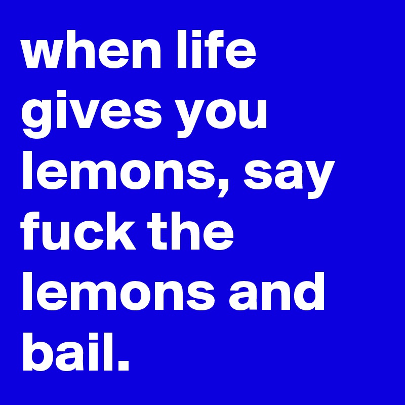 when life gives you lemons, say fuck the lemons and bail.