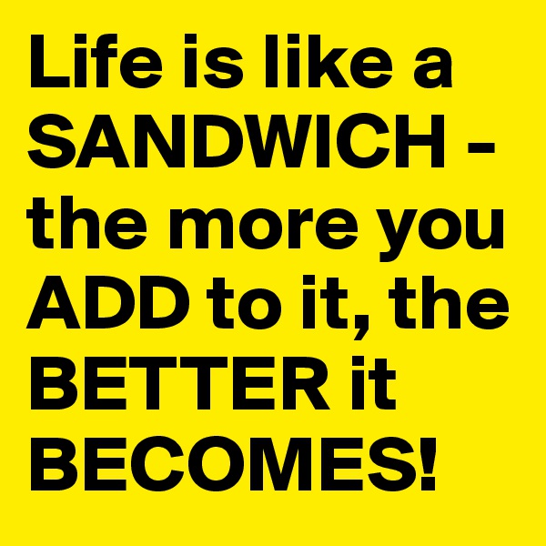 Life is like a SANDWICH - the more you ADD to it, the BETTER it BECOMES! 