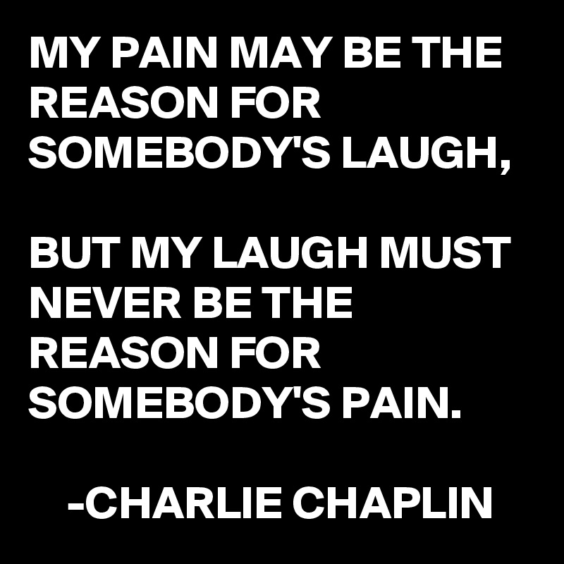 MY PAIN MAY BE THE REASON FOR SOMEBODY'S LAUGH,

BUT MY LAUGH MUST NEVER BE THE REASON FOR SOMEBODY'S PAIN.

    -CHARLIE CHAPLIN 