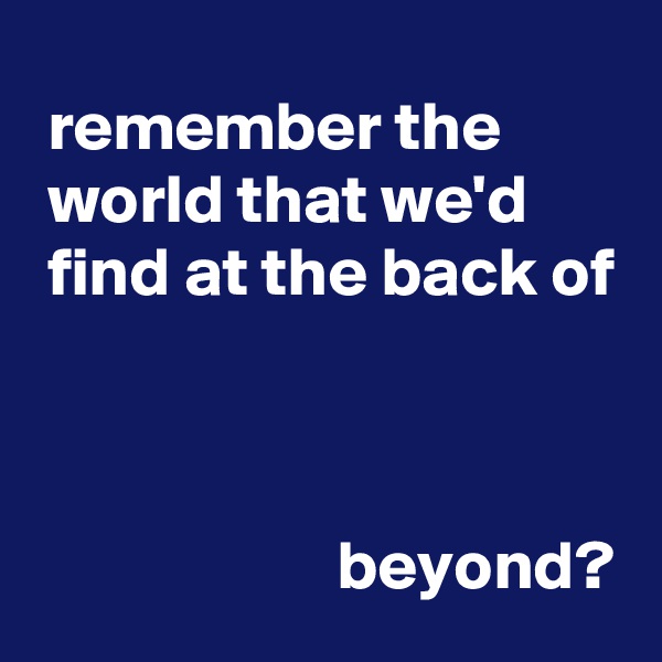  remember the          world that we'd        find at the back of



                      beyond?