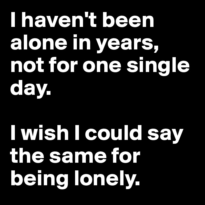 I haven't been alone in years, not for one single day.

I wish I could say the same for being lonely. 