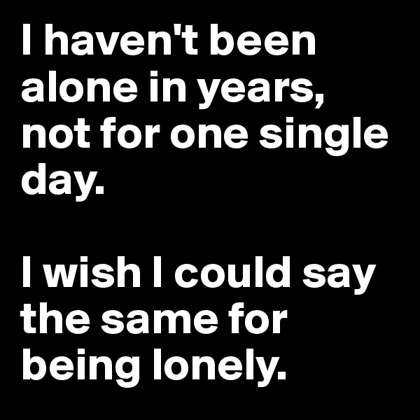 I haven't been alone in years, not for one single day.

I wish I could say the same for being lonely. 