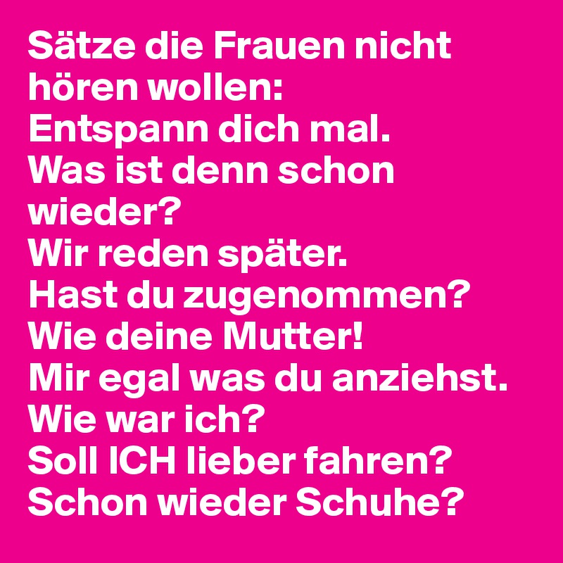 Sätze die Frauen nicht hören wollen:
Entspann dich mal.
Was ist denn schon wieder?
Wir reden später.
Hast du zugenommen?
Wie deine Mutter!
Mir egal was du anziehst.
Wie war ich?
Soll ICH lieber fahren?
Schon wieder Schuhe?