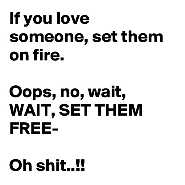 If you love someone, set them on fire.

Oops, no, wait, WAIT, SET THEM FREE-

Oh shit..!!