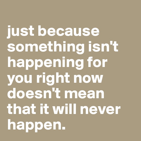 
just because something isn't happening for you right now doesn't mean that it will never happen.