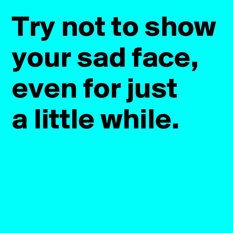 Try not to show your sad face,
even for just 
a little while.

