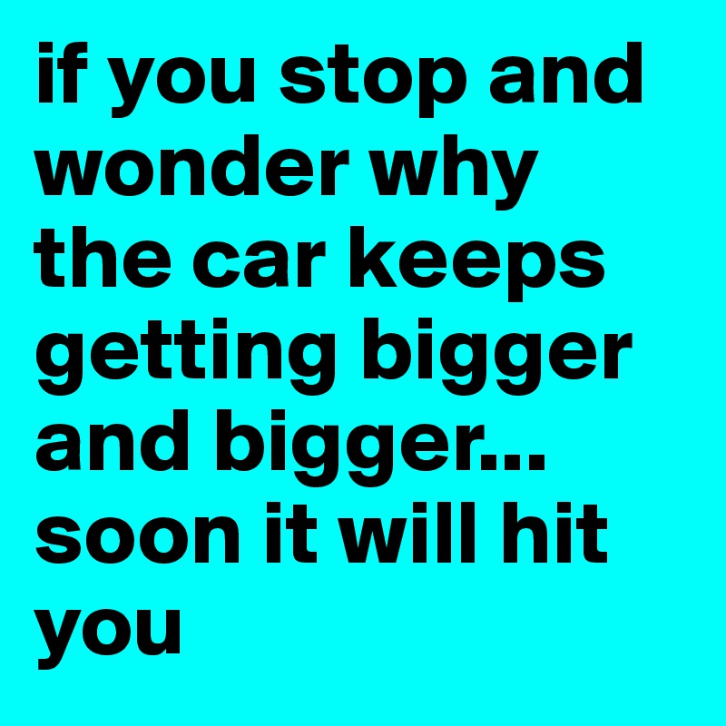 if you stop and wonder why the car keeps getting bigger and bigger... soon it will hit you