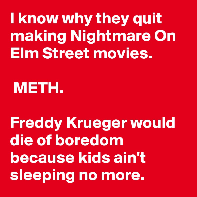I know why they quit making Nightmare On Elm Street movies.

 METH.

Freddy Krueger would die of boredom because kids ain't sleeping no more.
