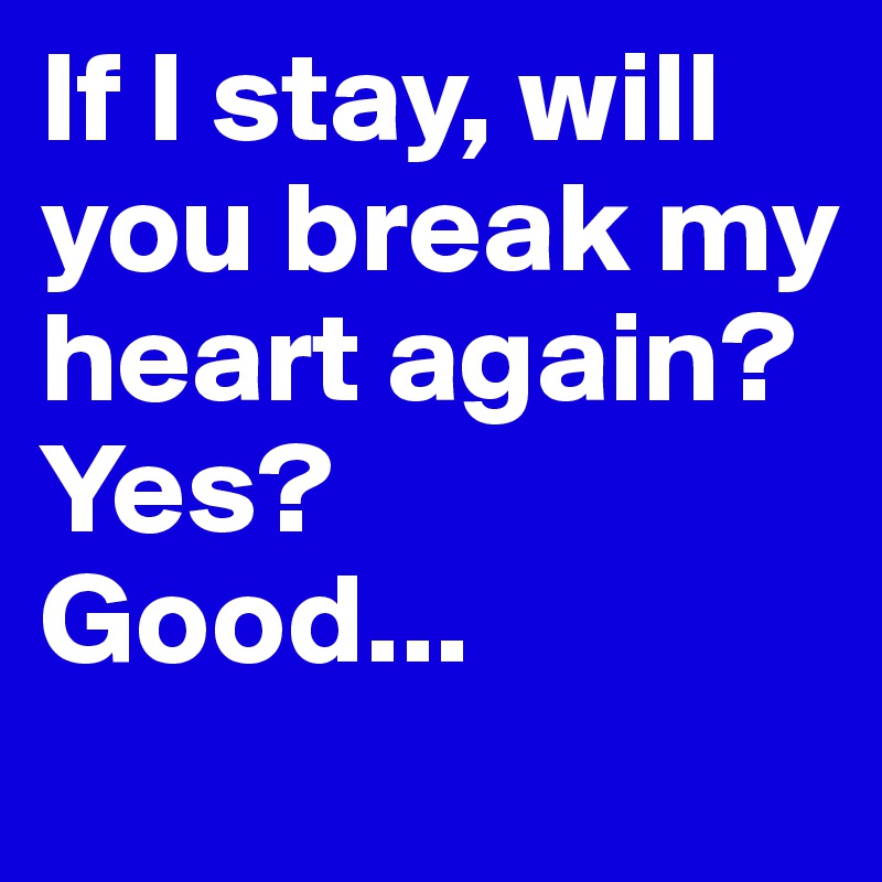 If I stay, will you break my heart again? 
Yes?
Good... 