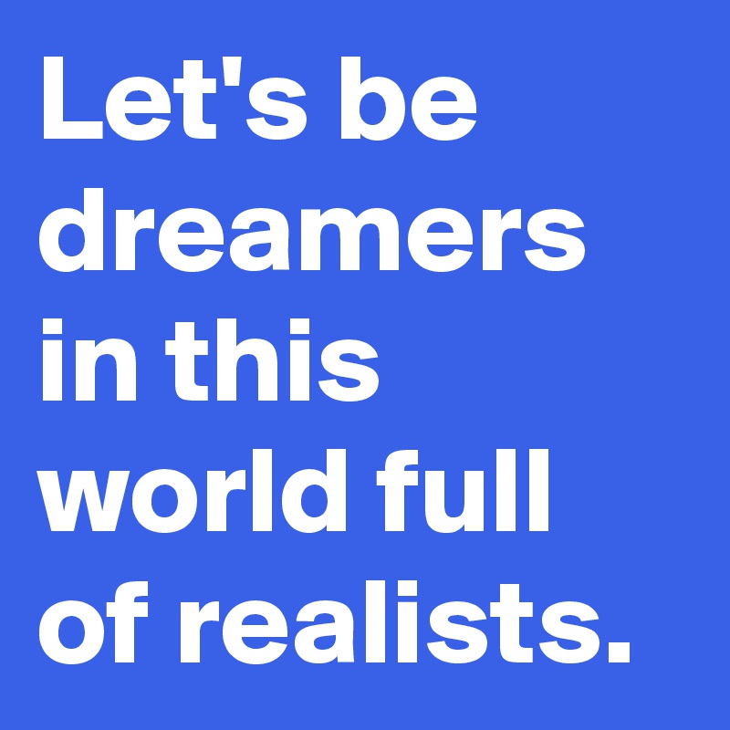 Let's be dreamers in this world full of realists.