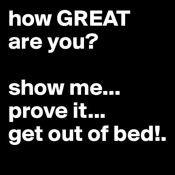 how GREAT are you?

show me... prove it...         get out of bed!.