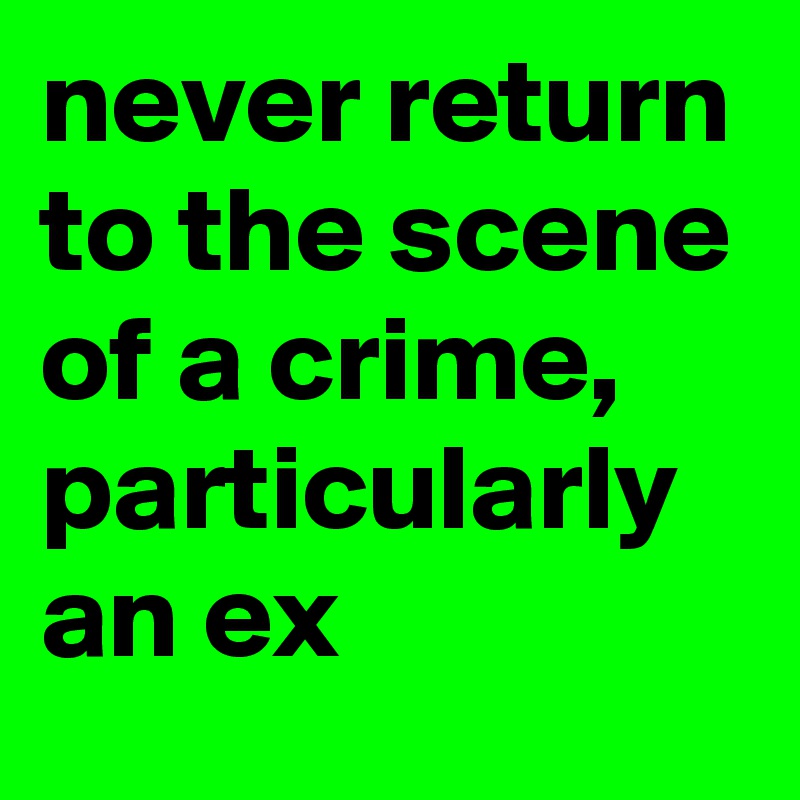 never return to the scene of a crime, particularly an ex
