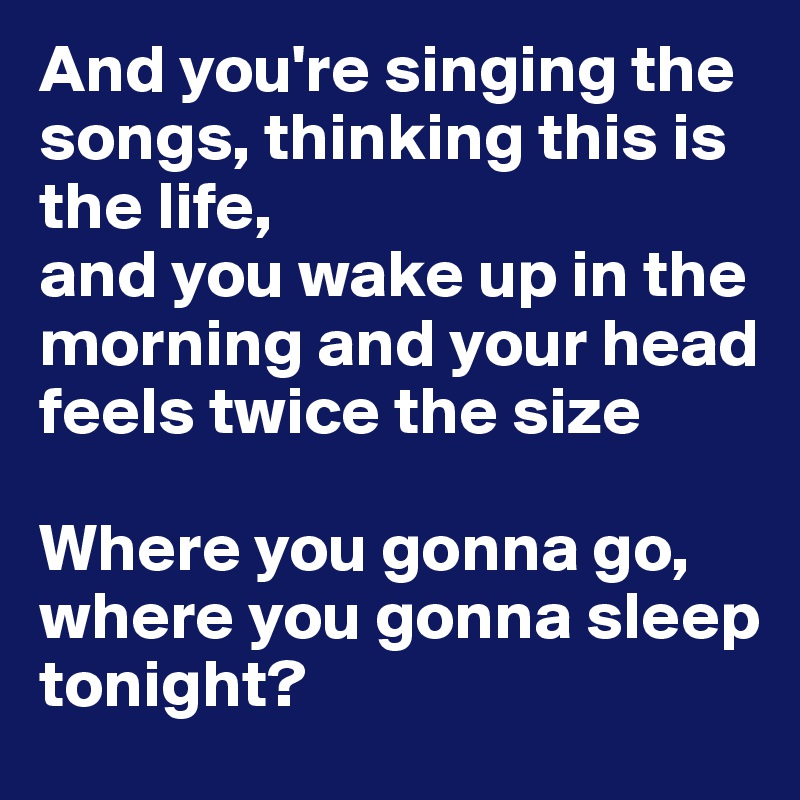 And you're singing the songs, thinking this is the life, 
and you wake up in the morning and your head feels twice the size 

Where you gonna go, where you gonna sleep tonight?