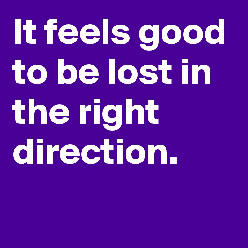 It feels good to be lost in the right direction.
