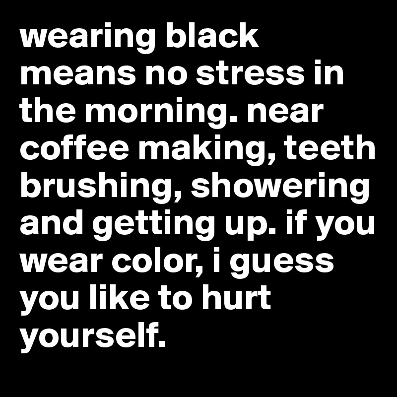 wearing black means no stress in the morning. near coffee making, teeth brushing, showering and getting up. if you wear color, i guess you like to hurt yourself.