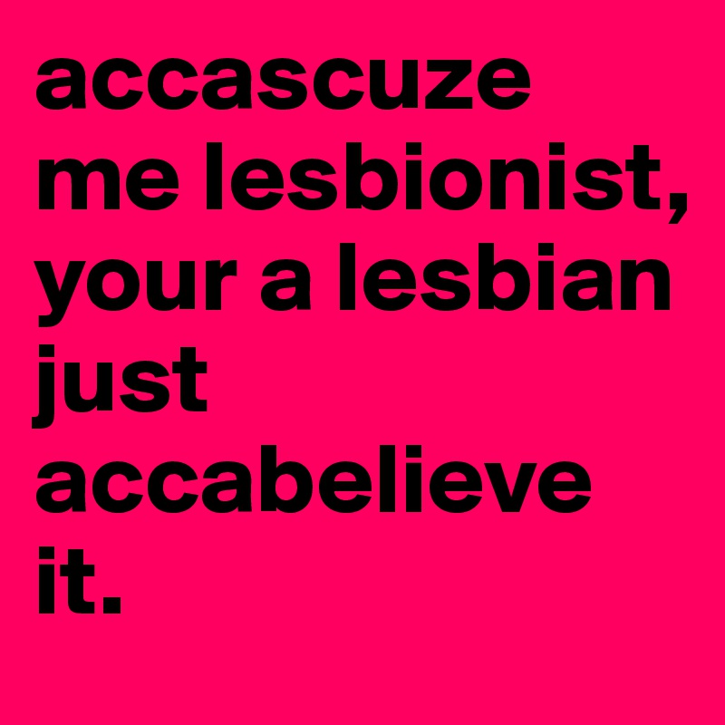 accascuze me lesbionist, your a lesbian just accabelieve it. 