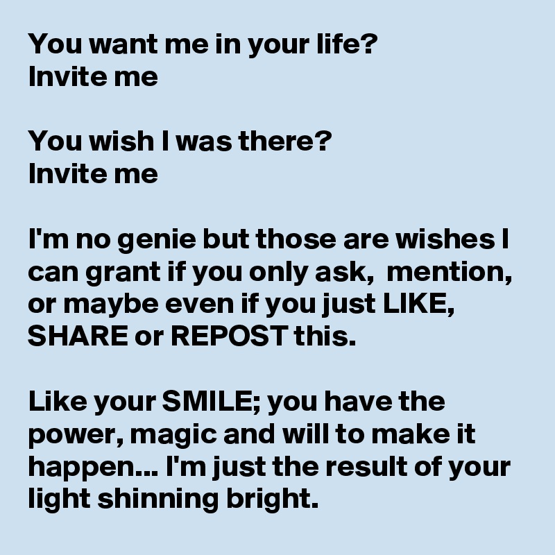 You want me in your life? 
Invite me

You wish I was there? 
Invite me

I'm no genie but those are wishes I can grant if you only ask,  mention, or maybe even if you just LIKE, SHARE or REPOST this. 

Like your SMILE; you have the power, magic and will to make it happen... I'm just the result of your light shinning bright. 
