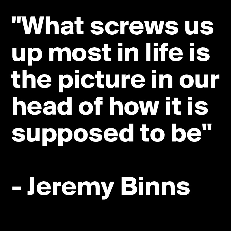 "What screws us up most in life is the picture in our head of how it is supposed to be"

- Jeremy Binns