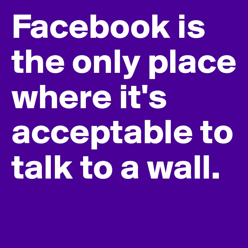 Facebook is the only place where it's acceptable to talk to a wall.
