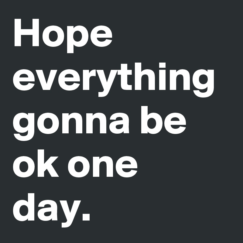 Hope everything gonna be ok one day.